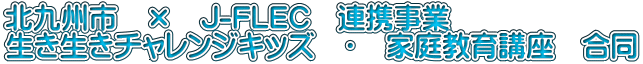 北九州市 × J-FLEC 連携事業 生き生きチャレンジキッズ ・ 家庭教育講座 合同
