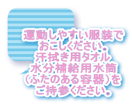 運動しやすい服装で おこしください。 汗拭き用タオル 水分補給用水筒 （ふたのある容器）を ご持参ください。