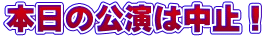 本日の公演は中止！