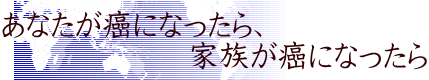 あなたが癌になったら、       家族が癌になったら