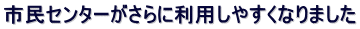 市民センターがさらに利用しやすくなりました