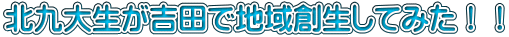 北九大生が吉田で地域創生してみた！！
