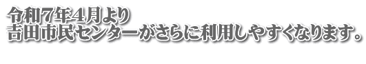 令和７年４月より 吉田市民センターがさらに利用しやすくなります。 　　