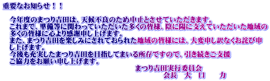 重要なお知らせ！！  　今年度のまつり吉田は、天候不良のため中止とさせていただきます。 　これまで、準備等に関わっていただいた多くの皆様、陰に陽に支えていただいた地域の 　多くの皆様に心より感謝申し上げます。 　また、まつり吉田を楽しみにされておられた地域の皆様には、大変申し訳なくお詫び申 　し上げます。 　今後も充実したまつり吉田を目指してまいる所存ですので、引き続きご支援 　ご協力をお願い申し上げます。 　　　　　　　　　　　　　　　　　　　まつり吉田実行委員会 　　　　　　　　　　　　　　　　　　　　　　　会長　大　口　　力　