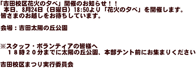 「吉田校区花火の夕べ」開催のお知らせ！！  本日、8月24日（日曜日）18:50より「花火の夕べ」を開催します。 皆さまのお越しをお待ちしています。  会場：吉田太陽の丘公園   ※スタッフ・ボランティアの皆様へ 　１８時２０分までに太陽の丘公園、本部テント前にお集まりください  吉田校区まつり実行委員会