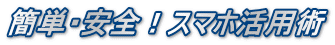 簡単・安全！スマホ活用術
