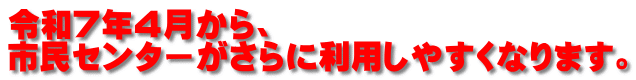 令和７年４月から、 市民センターがさらに利用しやすくなります。