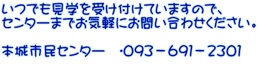 いつでも見学を受け付けていますので、 センターまでお気軽にお問い合わせください。  本城市民センター　☎０９３－６９１－２３０１ 