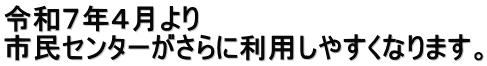 令和７年４月より 市民センターがさらに利用しやすくなります。