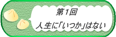 　　　　第１回　  　　　　　人生に「いつか」はない 