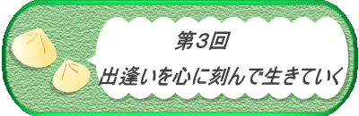 　　　　第３回　  　　　　　　出逢いを心に刻んで生きていく