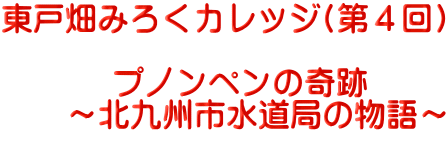 東戸畑みろくカレッジ(第４回)  　　プノンペンの奇跡　 　　～北九州市水道局の物語～      