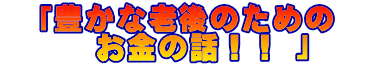 　「豊かな老後のための　 　　　お金の話！！ 」