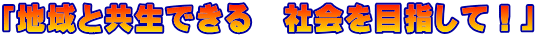 「地域と共生できる　社会を目指して！」
