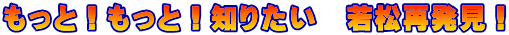 もっと！もっと！知りたい　若松再発見！